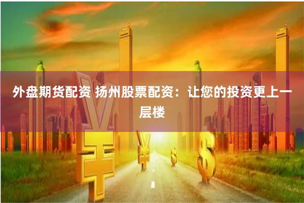 外盘期货配资 扬州股票配资：让您的投资更上一层楼